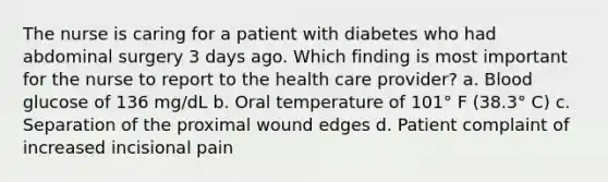 The nurse is caring for a patient with diabetes who had abdominal surgery 3 days ago. Which finding is most important for the nurse to report to the health care provider? a. Blood glucose of 136 mg/dL b. Oral temperature of 101° F (38.3° C) c. Separation of the proximal wound edges d. Patient complaint of increased incisional pain