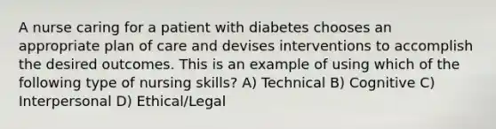 A nurse caring for a patient with diabetes chooses an appropriate plan of care and devises interventions to accomplish the desired outcomes. This is an example of using which of the following type of nursing skills? A) Technical B) Cognitive C) Interpersonal D) Ethical/Legal