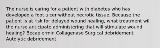 The nurse is caring for a patient with diabetes who has developed a foot ulcer without necrotic tissue. Because the patient is at risk for delayed wound healing, what treatment will the nurse anticipate administering that will stimulate wound healing? Becaplermin Collagenase Surgical debridement Autolytic debridement