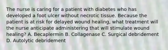 The nurse is caring for a patient with diabetes who has developed a foot ulcer without necrotic tissue. Because the patient is at risk for delayed wound healing, what treatment will the nurse anticipate administering that will stimulate wound healing? A. Becaplermin B. Collagenase C. Surgical debridement D. Autolytic debridement