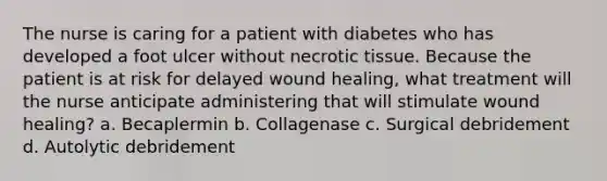 The nurse is caring for a patient with diabetes who has developed a foot ulcer without necrotic tissue. Because the patient is at risk for delayed wound healing, what treatment will the nurse anticipate administering that will stimulate wound healing? a. Becaplermin b. Collagenase c. Surgical debridement d. Autolytic debridement