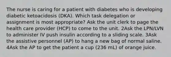 The nurse is caring for a patient with diabetes who is developing diabetic ketoacidosis (DKA). Which task delegation or assignment is most appropriate? Ask the unit clerk to page the health care provider (HCP) to come to the unit. 2Ask the LPN/LVN to administer IV push insulin according to a sliding scale. 3Ask the assistive personnel (AP) to hang a new bag of normal saline. 4Ask the AP to get the patient a cup (236 mL) of orange juice.