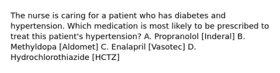 The nurse is caring for a patient who has diabetes and hypertension. Which medication is most likely to be prescribed to treat this patient's hypertension? A. Propranolol [Inderal] B. Methyldopa [Aldomet] C. Enalapril [Vasotec] D. Hydrochlorothiazide [HCTZ]