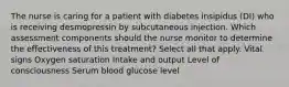 The nurse is caring for a patient with diabetes insipidus (DI) who is receiving desmopressin by subcutaneous injection. Which assessment components should the nurse monitor to determine the effectiveness of this treatment? Select all that apply. Vital signs Oxygen saturation Intake and output Level of consciousness Serum blood glucose level