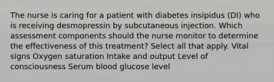 The nurse is caring for a patient with diabetes insipidus (DI) who is receiving desmopressin by subcutaneous injection. Which assessment components should the nurse monitor to determine the effectiveness of this treatment? Select all that apply. Vital signs Oxygen saturation Intake and output Level of consciousness Serum blood glucose level