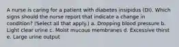 A nurse is caring for a patient with diabetes insipidus (DI). Which signs should the nurse report that indicate a change in condition? (Select all that apply.) a. Dropping blood pressure b. Light clear urine c. Moist mucous membranes d. Excessive thirst e. Large urine output