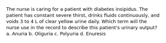 The nurse is caring for a patient with diabetes insipidus. The patient has constant severe thirst, drinks fluids continuously, and voids 3 to 4 L of clear yellow urine daily. Which term will the nurse use in the record to describe this patient's urinary output? a. Anuria b. Oliguria c. Polyuria d. Enuresis