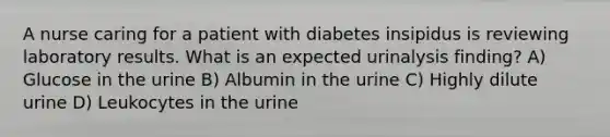 A nurse caring for a patient with diabetes insipidus is reviewing laboratory results. What is an expected urinalysis finding? A) Glucose in the urine B) Albumin in the urine C) Highly dilute urine D) Leukocytes in the urine