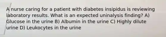 A nurse caring for a patient with diabetes insipidus is reviewing laboratory results. What is an expected uninalysis finding? A) Glucose in the urine B) Albumin in the urine C) Highly dilute urine D) Leukocytes in the urine