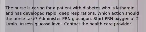 The nurse is caring for a patient with diabetes who is lethargic and has developed rapid, deep respirations. Which action should the nurse take? Administer PRN glucagon. Start PRN oxygen at 2 L/min. Assess glucose level. Contact the health care provider.