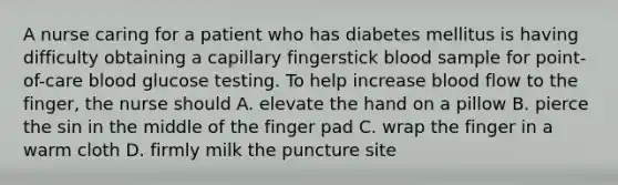 A nurse caring for a patient who has diabetes mellitus is having difficulty obtaining a capillary fingerstick blood sample for point-of-care blood glucose testing. To help increase blood flow to the finger, the nurse should A. elevate the hand on a pillow B. pierce the sin in the middle of the finger pad C. wrap the finger in a warm cloth D. firmly milk the puncture site