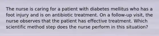 The nurse is caring for a patient with diabetes mellitus who has a foot injury and is on antibiotic treatment. On a follow-up visit, the nurse observes that the patient has effective treatment. Which scientific method step does the nurse perform in this situation?