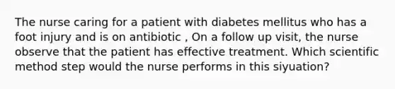 The nurse caring for a patient with diabetes mellitus who has a foot injury and is on antibiotic , On a follow up visit, the nurse observe that the patient has effective treatment. Which <a href='https://www.questionai.com/knowledge/kbyVEgDMow-scientific-method' class='anchor-knowledge'>scientific method</a> step would the nurse performs in this siyuation?