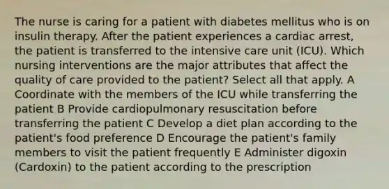 The nurse is caring for a patient with diabetes mellitus who is on insulin therapy. After the patient experiences a cardiac arrest, the patient is transferred to the intensive care unit (ICU). Which nursing interventions are the major attributes that affect the quality of care provided to the patient? Select all that apply. A Coordinate with the members of the ICU while transferring the patient B Provide cardiopulmonary resuscitation before transferring the patient C Develop a diet plan according to the patient's food preference D Encourage the patient's family members to visit the patient frequently E Administer digoxin (Cardoxin) to the patient according to the prescription