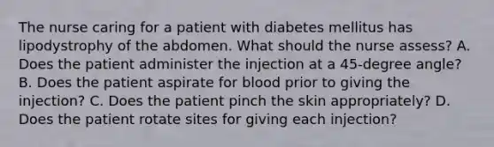 The nurse caring for a patient with diabetes mellitus has lipodystrophy of the abdomen. What should the nurse assess? A. Does the patient administer the injection at a 45-degree angle? B. Does the patient aspirate for blood prior to giving the injection? C. Does the patient pinch the skin appropriately? D. Does the patient rotate sites for giving each injection?