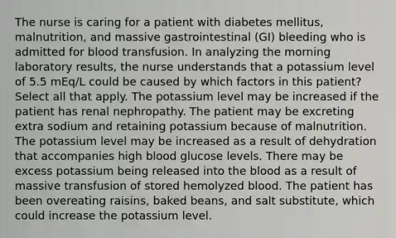 The nurse is caring for a patient with diabetes mellitus, malnutrition, and massive gastrointestinal (GI) bleeding who is admitted for blood transfusion. In analyzing the morning laboratory results, the nurse understands that a potassium level of 5.5 mEq/L could be caused by which factors in this patient? Select all that apply. The potassium level may be increased if the patient has renal nephropathy. The patient may be excreting extra sodium and retaining potassium because of malnutrition. The potassium level may be increased as a result of dehydration that accompanies high blood glucose levels. There may be excess potassium being released into the blood as a result of massive transfusion of stored hemolyzed blood. The patient has been overeating raisins, baked beans, and salt substitute, which could increase the potassium level.