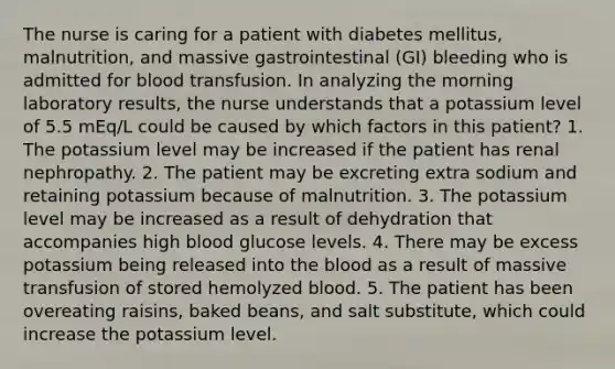 The nurse is caring for a patient with diabetes mellitus, malnutrition, and massive gastrointestinal (GI) bleeding who is admitted for blood transfusion. In analyzing the morning laboratory results, the nurse understands that a potassium level of 5.5 mEq/L could be caused by which factors in this patient? 1. The potassium level may be increased if the patient has renal nephropathy. 2. The patient may be excreting extra sodium and retaining potassium because of malnutrition. 3. The potassium level may be increased as a result of dehydration that accompanies high blood glucose levels. 4. There may be excess potassium being released into the blood as a result of massive transfusion of stored hemolyzed blood. 5. The patient has been overeating raisins, baked beans, and salt substitute, which could increase the potassium level.