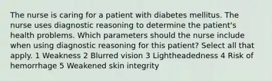 The nurse is caring for a patient with diabetes mellitus. The nurse uses diagnostic reasoning to determine the patient's health problems. Which parameters should the nurse include when using diagnostic reasoning for this patient? Select all that apply. 1 Weakness 2 Blurred vision 3 Lightheadedness 4 Risk of hemorrhage 5 Weakened skin integrity