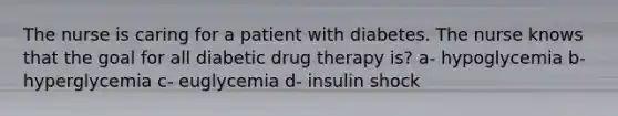 The nurse is caring for a patient with diabetes. The nurse knows that the goal for all diabetic drug therapy is? a- hypoglycemia b- hyperglycemia c- euglycemia d- insulin shock