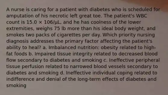 A nurse is caring for a patient with diabetes who is scheduled for amputation of his necrotic left great toe. The patient's WBC count is 15.0 × 106/µL, and he has coolness of the lower extremities, weighs 75 lb more than his ideal body weight, and smokes two packs of cigarettes per day. Which priority nursing diagnosis addresses the primary factor affecting the patient's ability to heal? a. Imbalanced nutrition: obesity related to high-fat foods b. Impaired tissue integrity related to decreased blood flow secondary to diabetes and smoking c. Ineffective peripheral tissue perfusion related to narrowed blood vessels secondary to diabetes and smoking d. Ineffective individual coping related to indifference and denial of the long-term effects of diabetes and smoking