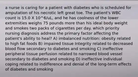 a nurse is caring for a patient with diabetes who is scheduled for amputation of his necrotic left great toe. The patient's WBC count is 15.0 X 10^6/uL, and he has coolness of the lower extremities weighs 75 pounds more than his ideal body weight and smokes two packs of cigarettes per day. which priority nursing diagnosis address the primary factor affecting the patient's ability to heal? A) imbalanced nutrition: obesity related to high fat foods B) impaired tissue Integrity related to decreased blood flow secondary to diabetes and smoking C) ineffective peripheral tissue perfusion related to narrowed blood vessel secondary to diabetes and smoking D) ineffective individual coping related to indifference and denial of the long-term effects of diabetes and smoking