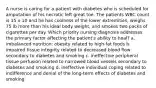 A nurse is caring for a patient with diabetes who is scheduled for amputation of his necrotic left great toe. The patients WBC count is 15 x 10 and he has coolness of the lower extremities, weighs 75 lb more than his ideal body weight, and smokes two packs of cigarettes per day. Which priority nursing diagnosis addresses the primary factor affecting the patient's ability to heal? a. imbalanced nutrition: obesity related to high-fat foods b. impaired tissue integrity related to decreased blood flow secondary to diabetes and smoking c. ineffective peripheral tissue perfusion related to narrowed blood vessels secondary to diabetes and smoking d. ineffective individual coping related to indifference and denial of the long-term effects of diabetes and smoking