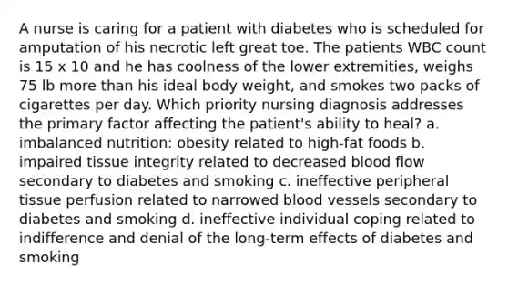 A nurse is caring for a patient with diabetes who is scheduled for amputation of his necrotic left great toe. The patients WBC count is 15 x 10 and he has coolness of the lower extremities, weighs 75 lb more than his ideal body weight, and smokes two packs of cigarettes per day. Which priority nursing diagnosis addresses the primary factor affecting the patient's ability to heal? a. imbalanced nutrition: obesity related to high-fat foods b. impaired tissue integrity related to decreased blood flow secondary to diabetes and smoking c. ineffective peripheral tissue perfusion related to narrowed blood vessels secondary to diabetes and smoking d. ineffective individual coping related to indifference and denial of the long-term effects of diabetes and smoking