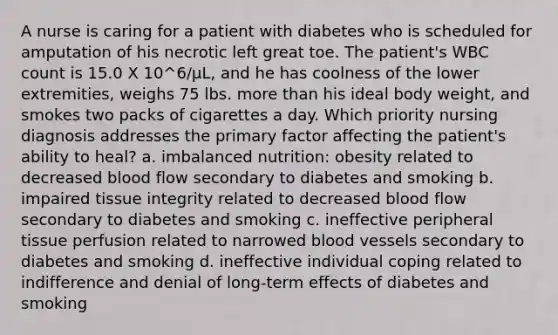 A nurse is caring for a patient with diabetes who is scheduled for amputation of his necrotic left great toe. The patient's WBC count is 15.0 X 10^6/µL, and he has coolness of the lower extremities, weighs 75 lbs. more than his ideal body weight, and smokes two packs of cigarettes a day. Which priority nursing diagnosis addresses the primary factor affecting the patient's ability to heal? a. imbalanced nutrition: obesity related to decreased blood flow secondary to diabetes and smoking b. impaired tissue integrity related to decreased blood flow secondary to diabetes and smoking c. ineffective peripheral tissue perfusion related to narrowed blood vessels secondary to diabetes and smoking d. ineffective individual coping related to indifference and denial of long-term effects of diabetes and smoking