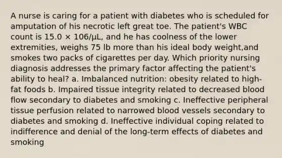 A nurse is caring for a patient with diabetes who is scheduled for amputation of his necrotic left great toe. The patient's WBC count is 15.0 × 106/μL, and he has coolness of the lower extremities, weighs 75 lb more than his ideal body weight,and smokes two packs of cigarettes per day. Which priority nursing diagnosis addresses the primary factor affecting the patient's ability to heal? a. Imbalanced nutrition: obesity related to high-fat foods b. Impaired tissue integrity related to decreased blood flow secondary to diabetes and smoking c. Ineffective peripheral tissue perfusion related to narrowed blood vessels secondary to diabetes and smoking d. Ineffective individual coping related to indifference and denial of the long-term effects of diabetes and smoking