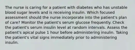 The nurse is caring for a patient with diabetes who has unstable blood sugar levels and is receiving insulin. Which focused assessment should the nurse incorporate into the patient's plan of care? Monitor the patient's serum glucose frequently. Check the patient's serum insulin level at random intervals. Assess the patient's apical pulse 1 hour before administering insulin. Taking the patient's vital signs immediately prior to administering insulin.