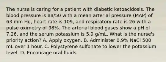 The nurse is caring for a patient with diabetic ketoacidosis. The blood pressure is 88/50 with a mean arterial pressure (MAP) of 63 mm Hg, heart rate is 109, and respiratory rate is 26 with a pulse oximetry of 98%. The arterial blood gases show a pH of 7.26, and the serum potassium is 5.9 g/mL. What is the nurse's priority action? A. Apply oxygen. B. Administer 0.9% NaCl 500 mL over 1 hour. C. Polystyrene sulfonate to lower the potassium level. D. Encourage oral fluids.