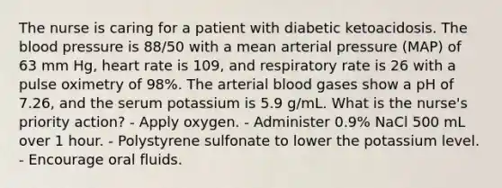 The nurse is caring for a patient with diabetic ketoacidosis. The blood pressure is 88/50 with a mean arterial pressure (MAP) of 63 mm Hg, heart rate is 109, and respiratory rate is 26 with a pulse oximetry of 98%. The arterial blood gases show a pH of 7.26, and the serum potassium is 5.9 g/mL. What is the nurse's priority action? - Apply oxygen. - Administer 0.9% NaCl 500 mL over 1 hour. - Polystyrene sulfonate to lower the potassium level. - Encourage oral fluids.