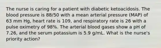 The nurse is caring for a patient with diabetic ketoacidosis. The blood pressure is 88/50 with a mean arterial pressure (MAP) of 63 mm Hg, heart rate is 109, and respiratory rate is 26 with a pulse oximetry of 98%. The arterial blood gases show a pH of 7.26, and the serum potassium is 5.9 g/mL. What is the nurse's priority action?