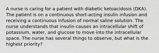 A nurse is caring for a patient with diabetic ketoacidosis (DKA). The patient is on a continuous short-acting insulin infusion and receiving a continuous infusion of normal saline solution. The nurse understands that insulin causes an intracellular shift of potassium, water, and glucose to move into the intracellular space. The nurse has several things to observe, but what is the highest priority?