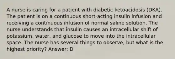 A nurse is caring for a patient with diabetic ketoacidosis (DKA). The patient is on a continuous short-acting insulin infusion and receiving a continuous infusion of normal saline solution. The nurse understands that insulin causes an intracellular shift of potassium, water, and glucose to move into the intracellular space. The nurse has several things to observe, but what is the highest priority? Answer: D