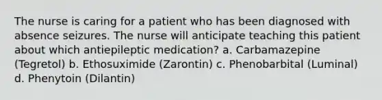 The nurse is caring for a patient who has been diagnosed with absence seizures. The nurse will anticipate teaching this patient about which antiepileptic medication? a. Carbamazepine (Tegretol) b. Ethosuximide (Zarontin) c. Phenobarbital (Luminal) d. Phenytoin (Dilantin)