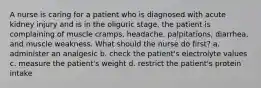 A nurse is caring for a patient who is diagnosed with acute kidney injury and is in the oliguric stage. the patient is complaining of muscle cramps, headache, palpitations, diarrhea, and muscle weakness. What should the nurse do first? a. administer an analgesic b. check the patient's electrolyte values c. measure the patient's weight d. restrict the patient's protein intake