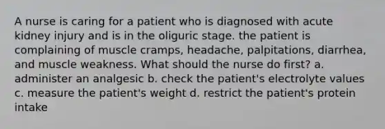 A nurse is caring for a patient who is diagnosed with acute kidney injury and is in the oliguric stage. the patient is complaining of muscle cramps, headache, palpitations, diarrhea, and muscle weakness. What should the nurse do first? a. administer an analgesic b. check the patient's electrolyte values c. measure the patient's weight d. restrict the patient's protein intake