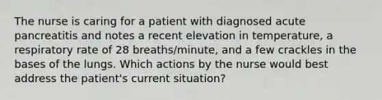 The nurse is caring for a patient with diagnosed acute pancreatitis and notes a recent elevation in temperature, a respiratory rate of 28 breaths/minute, and a few crackles in the bases of the lungs. Which actions by the nurse would best address the patient's current situation?