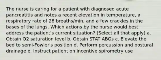 The nurse is caring for a patient with diagnosed acute pancreatitis and notes a recent elevation in temperature, a respiratory rate of 28 breaths/min, and a few crackles in the bases of the lungs. Which actions by the nurse would best address the patient's current situation? (Select all that apply) a. Obtain O2 saturation level b. Obtain STAT ABGs c. Elevate the bed to semi-Fowler's position d. Perform percussion and postural drainage e. Instruct patient on incentive spirometry use