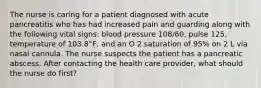 The nurse is caring for a patient diagnosed with acute pancreatitis who has had increased pain and guarding along with the following vital signs: blood pressure 108/60, pulse 125, temperature of 103.8°F, and an O 2 saturation of 95% on 2 L via nasal cannula. The nurse suspects the patient has a pancreatic abscess. After contacting the health care provider, what should the nurse do first?