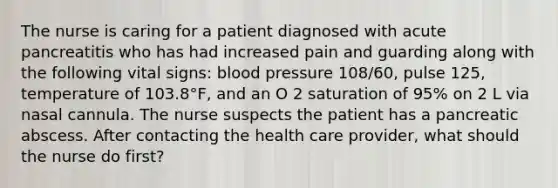 The nurse is caring for a patient diagnosed with acute pancreatitis who has had increased pain and guarding along with the following vital signs: blood pressure 108/60, pulse 125, temperature of 103.8°F, and an O 2 saturation of 95% on 2 L via nasal cannula. The nurse suspects the patient has a pancreatic abscess. After contacting the health care provider, what should the nurse do first?