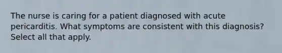 The nurse is caring for a patient diagnosed with acute pericarditis. What symptoms are consistent with this diagnosis? Select all that apply.