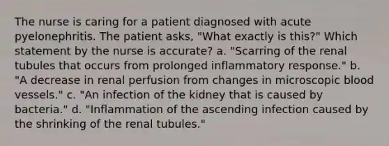 The nurse is caring for a patient diagnosed with acute pyelonephritis. The patient asks, "What exactly is this?" Which statement by the nurse is accurate? a. "Scarring of the renal tubules that occurs from prolonged inflammatory response." b. "A decrease in renal perfusion from changes in microscopic blood vessels." c. "An infection of the kidney that is caused by bacteria." d. "Inflammation of the ascending infection caused by the shrinking of the renal tubules."