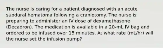 The nurse is caring for a patient diagnosed with an acute subdural hematoma following a craniotomy. The nurse is preparing to administer an IV dose of dexamethasone (Decadron). The medication is available in a 20-mL IV bag and ordered to be infused over 15 minutes. At what rate (mL/hr) will the nurse set the infusion pump?