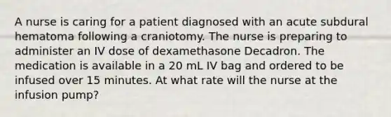 A nurse is caring for a patient diagnosed with an acute subdural hematoma following a craniotomy. The nurse is preparing to administer an IV dose of dexamethasone Decadron. The medication is available in a 20 mL IV bag and ordered to be infused over 15 minutes. At what rate will the nurse at the infusion pump?