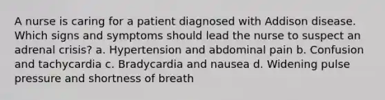 A nurse is caring for a patient diagnosed with Addison disease. Which signs and symptoms should lead the nurse to suspect an adrenal crisis? a. Hypertension and abdominal pain b. Confusion and tachycardia c. Bradycardia and nausea d. Widening pulse pressure and shortness of breath