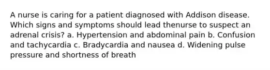 A nurse is caring for a patient diagnosed with Addison disease. Which signs and symptoms should lead thenurse to suspect an adrenal crisis? a. Hypertension and abdominal pain b. Confusion and tachycardia c. Bradycardia and nausea d. Widening pulse pressure and shortness of breath