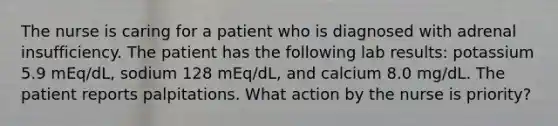 The nurse is caring for a patient who is diagnosed with adrenal insufficiency. The patient has the following lab results: potassium 5.9 mEq/dL, sodium 128 mEq/dL, and calcium 8.0 mg/dL. The patient reports palpitations. What action by the nurse is priority?