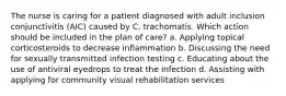 The nurse is caring for a patient diagnosed with adult inclusion conjunctivitis (AIC) caused by C. trachomatis. Which action should be included in the plan of care? a. Applying topical corticosteroids to decrease inflammation b. Discussing the need for sexually transmitted infection testing c. Educating about the use of antiviral eyedrops to treat the infection d. Assisting with applying for community visual rehabilitation services